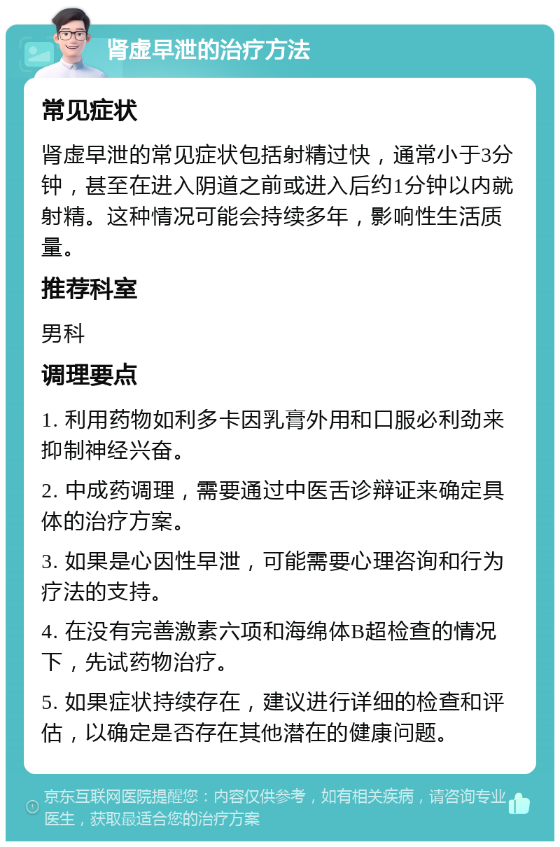 肾虚早泄的治疗方法 常见症状 肾虚早泄的常见症状包括射精过快，通常小于3分钟，甚至在进入阴道之前或进入后约1分钟以内就射精。这种情况可能会持续多年，影响性生活质量。 推荐科室 男科 调理要点 1. 利用药物如利多卡因乳膏外用和口服必利劲来抑制神经兴奋。 2. 中成药调理，需要通过中医舌诊辩证来确定具体的治疗方案。 3. 如果是心因性早泄，可能需要心理咨询和行为疗法的支持。 4. 在没有完善激素六项和海绵体B超检查的情况下，先试药物治疗。 5. 如果症状持续存在，建议进行详细的检查和评估，以确定是否存在其他潜在的健康问题。