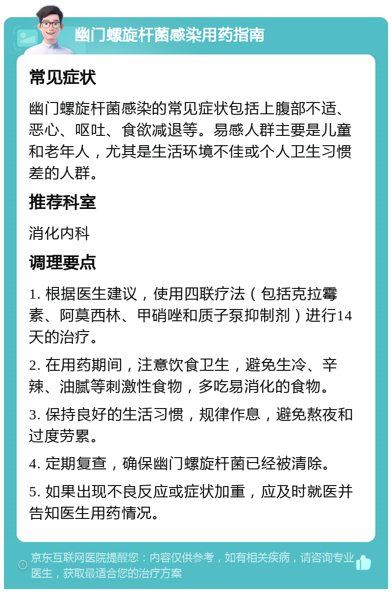 幽门螺旋杆菌感染用药指南 常见症状 幽门螺旋杆菌感染的常见症状包括上腹部不适、恶心、呕吐、食欲减退等。易感人群主要是儿童和老年人，尤其是生活环境不佳或个人卫生习惯差的人群。 推荐科室 消化内科 调理要点 1. 根据医生建议，使用四联疗法（包括克拉霉素、阿莫西林、甲硝唑和质子泵抑制剂）进行14天的治疗。 2. 在用药期间，注意饮食卫生，避免生冷、辛辣、油腻等刺激性食物，多吃易消化的食物。 3. 保持良好的生活习惯，规律作息，避免熬夜和过度劳累。 4. 定期复查，确保幽门螺旋杆菌已经被清除。 5. 如果出现不良反应或症状加重，应及时就医并告知医生用药情况。