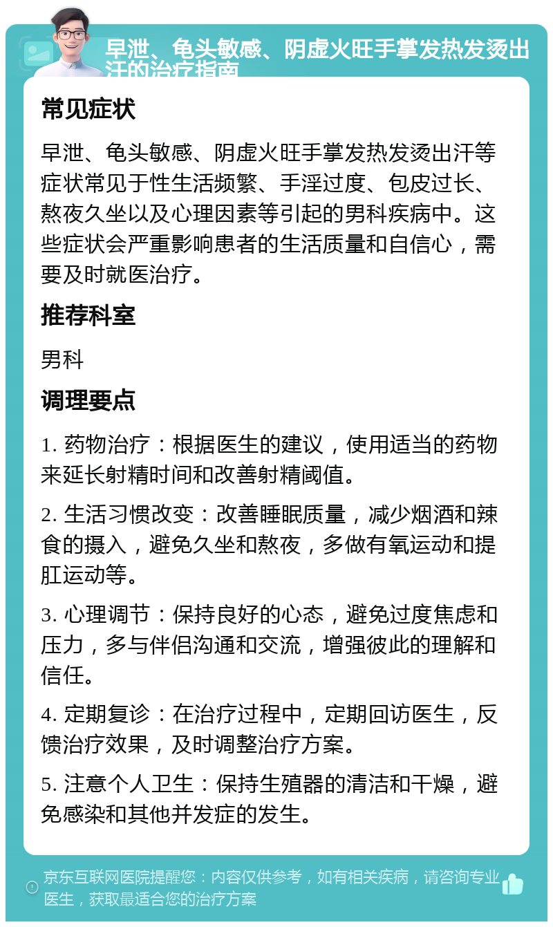 早泄、龟头敏感、阴虚火旺手掌发热发烫出汗的治疗指南 常见症状 早泄、龟头敏感、阴虚火旺手掌发热发烫出汗等症状常见于性生活频繁、手淫过度、包皮过长、熬夜久坐以及心理因素等引起的男科疾病中。这些症状会严重影响患者的生活质量和自信心，需要及时就医治疗。 推荐科室 男科 调理要点 1. 药物治疗：根据医生的建议，使用适当的药物来延长射精时间和改善射精阈值。 2. 生活习惯改变：改善睡眠质量，减少烟酒和辣食的摄入，避免久坐和熬夜，多做有氧运动和提肛运动等。 3. 心理调节：保持良好的心态，避免过度焦虑和压力，多与伴侣沟通和交流，增强彼此的理解和信任。 4. 定期复诊：在治疗过程中，定期回访医生，反馈治疗效果，及时调整治疗方案。 5. 注意个人卫生：保持生殖器的清洁和干燥，避免感染和其他并发症的发生。