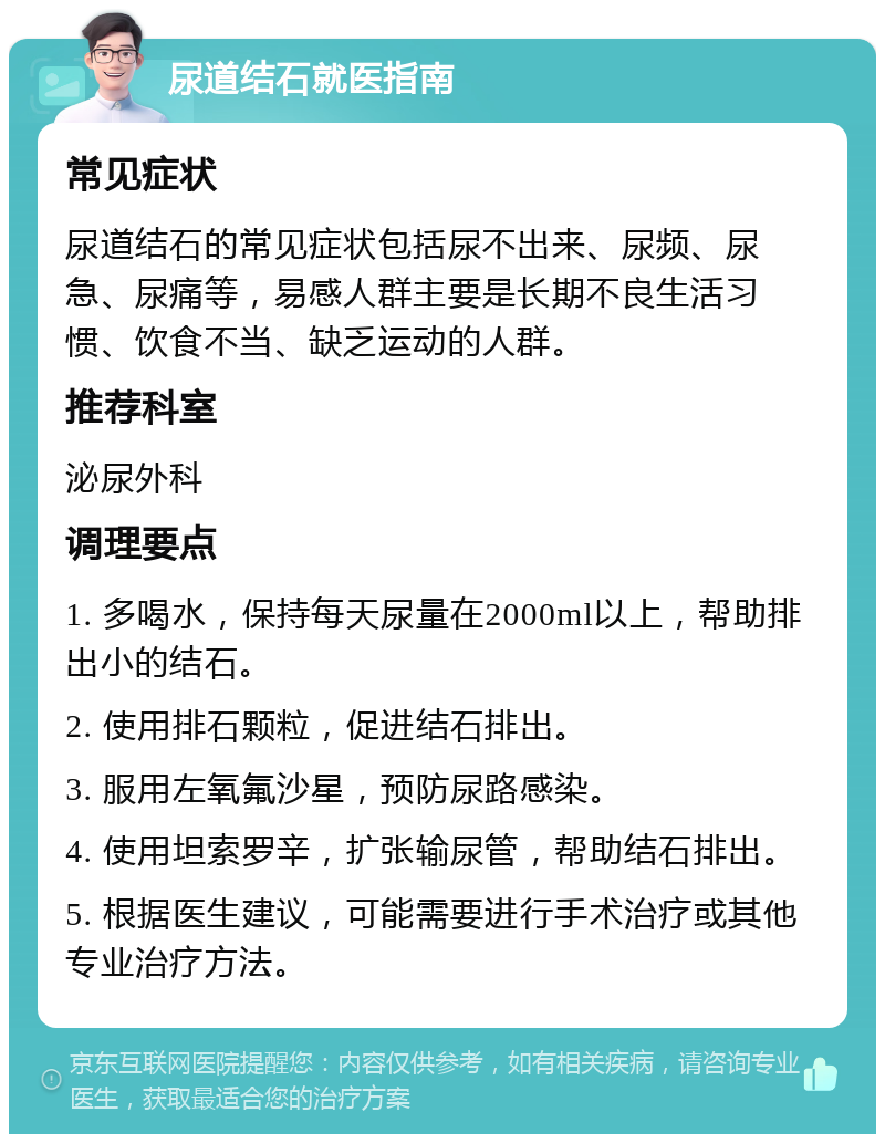 尿道结石就医指南 常见症状 尿道结石的常见症状包括尿不出来、尿频、尿急、尿痛等，易感人群主要是长期不良生活习惯、饮食不当、缺乏运动的人群。 推荐科室 泌尿外科 调理要点 1. 多喝水，保持每天尿量在2000ml以上，帮助排出小的结石。 2. 使用排石颗粒，促进结石排出。 3. 服用左氧氟沙星，预防尿路感染。 4. 使用坦索罗辛，扩张输尿管，帮助结石排出。 5. 根据医生建议，可能需要进行手术治疗或其他专业治疗方法。