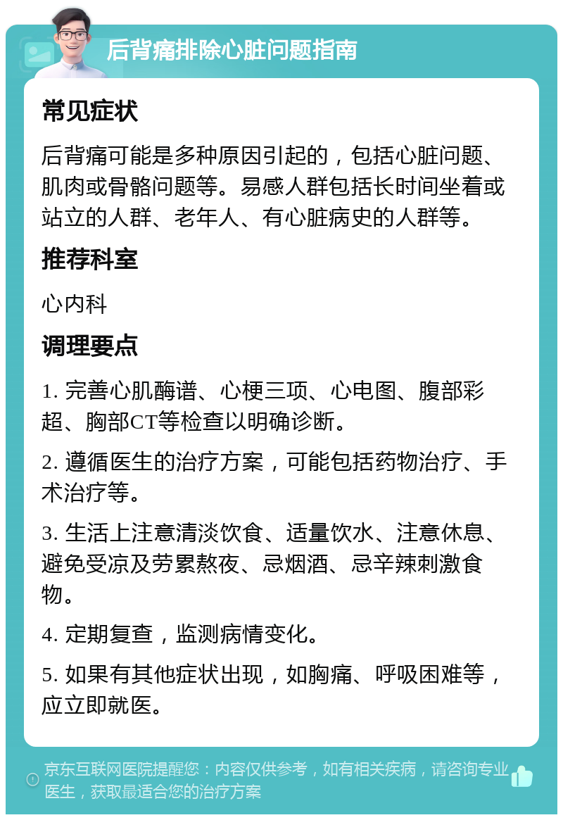 后背痛排除心脏问题指南 常见症状 后背痛可能是多种原因引起的，包括心脏问题、肌肉或骨骼问题等。易感人群包括长时间坐着或站立的人群、老年人、有心脏病史的人群等。 推荐科室 心内科 调理要点 1. 完善心肌酶谱、心梗三项、心电图、腹部彩超、胸部CT等检查以明确诊断。 2. 遵循医生的治疗方案，可能包括药物治疗、手术治疗等。 3. 生活上注意清淡饮食、适量饮水、注意休息、避免受凉及劳累熬夜、忌烟酒、忌辛辣刺激食物。 4. 定期复查，监测病情变化。 5. 如果有其他症状出现，如胸痛、呼吸困难等，应立即就医。