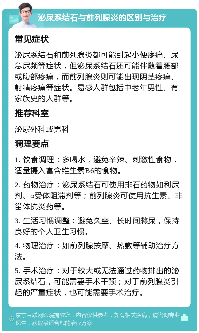 泌尿系结石与前列腺炎的区别与治疗 常见症状 泌尿系结石和前列腺炎都可能引起小便疼痛、尿急尿频等症状，但泌尿系结石还可能伴随着腰部或腹部疼痛，而前列腺炎则可能出现阴茎疼痛、射精疼痛等症状。易感人群包括中老年男性、有家族史的人群等。 推荐科室 泌尿外科或男科 调理要点 1. 饮食调理：多喝水，避免辛辣、刺激性食物，适量摄入富含维生素B6的食物。 2. 药物治疗：泌尿系结石可使用排石药物如利尿剂、α受体阻滞剂等；前列腺炎可使用抗生素、非甾体抗炎药等。 3. 生活习惯调整：避免久坐、长时间憋尿，保持良好的个人卫生习惯。 4. 物理治疗：如前列腺按摩、热敷等辅助治疗方法。 5. 手术治疗：对于较大或无法通过药物排出的泌尿系结石，可能需要手术干预；对于前列腺炎引起的严重症状，也可能需要手术治疗。