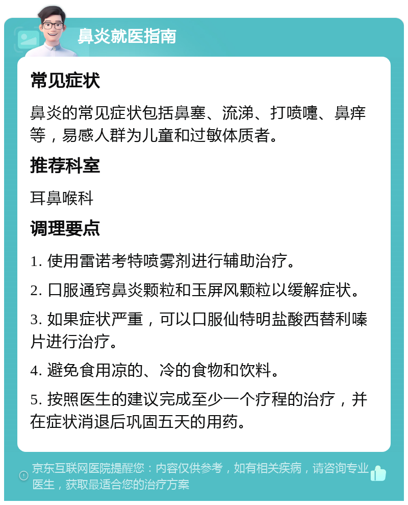 鼻炎就医指南 常见症状 鼻炎的常见症状包括鼻塞、流涕、打喷嚏、鼻痒等，易感人群为儿童和过敏体质者。 推荐科室 耳鼻喉科 调理要点 1. 使用雷诺考特喷雾剂进行辅助治疗。 2. 口服通窍鼻炎颗粒和玉屏风颗粒以缓解症状。 3. 如果症状严重，可以口服仙特明盐酸西替利嗪片进行治疗。 4. 避免食用凉的、冷的食物和饮料。 5. 按照医生的建议完成至少一个疗程的治疗，并在症状消退后巩固五天的用药。