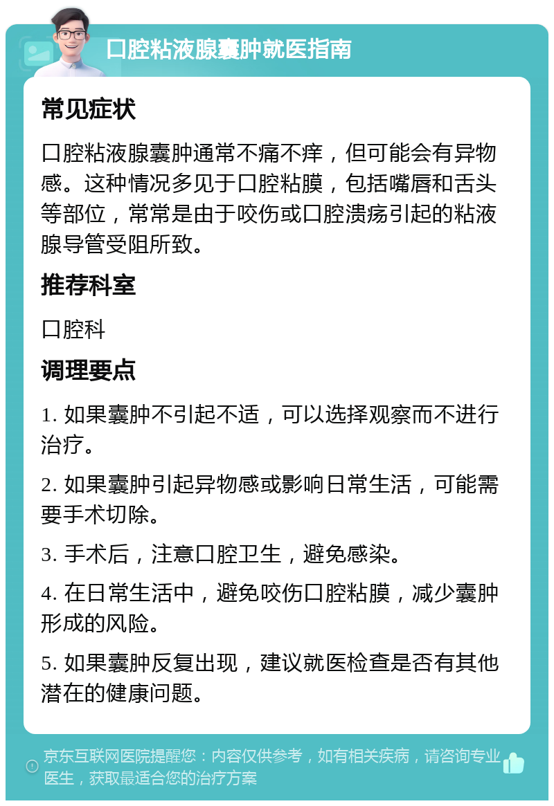 口腔粘液腺囊肿就医指南 常见症状 口腔粘液腺囊肿通常不痛不痒，但可能会有异物感。这种情况多见于口腔粘膜，包括嘴唇和舌头等部位，常常是由于咬伤或口腔溃疡引起的粘液腺导管受阻所致。 推荐科室 口腔科 调理要点 1. 如果囊肿不引起不适，可以选择观察而不进行治疗。 2. 如果囊肿引起异物感或影响日常生活，可能需要手术切除。 3. 手术后，注意口腔卫生，避免感染。 4. 在日常生活中，避免咬伤口腔粘膜，减少囊肿形成的风险。 5. 如果囊肿反复出现，建议就医检查是否有其他潜在的健康问题。