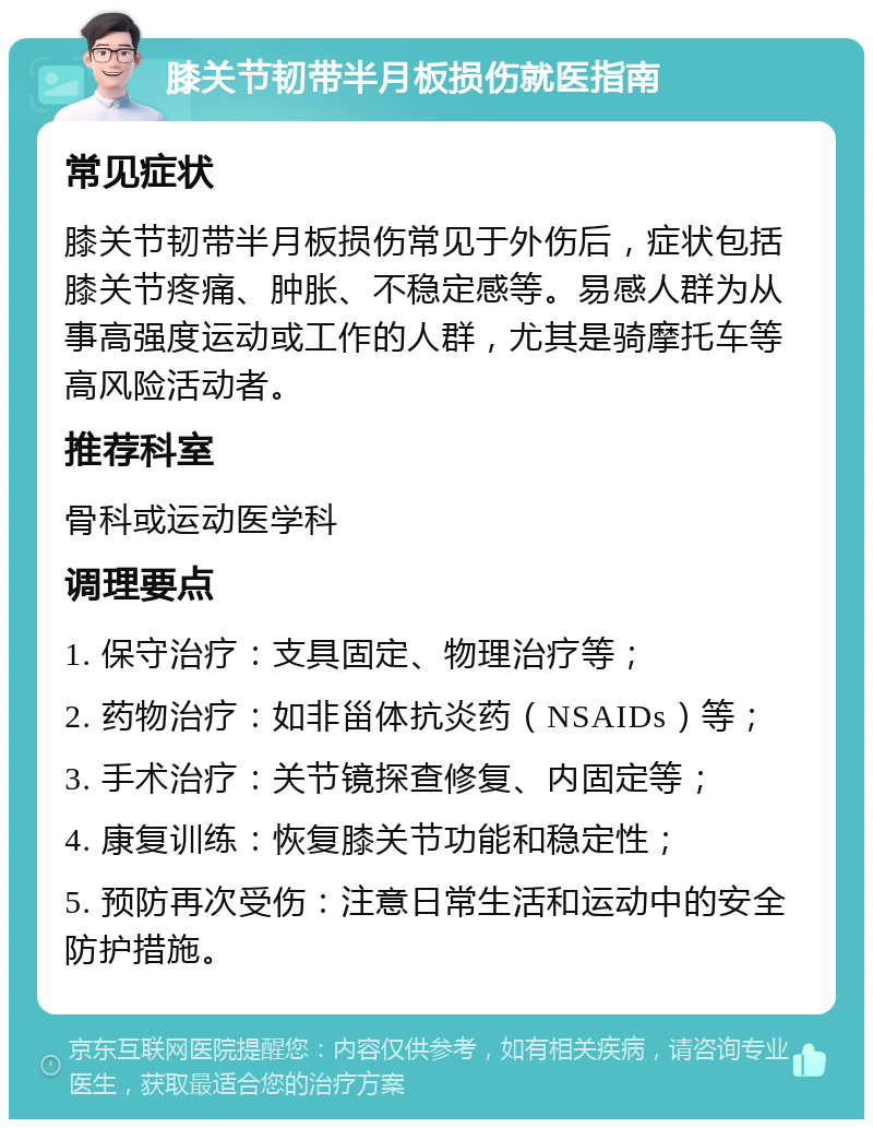 膝关节韧带半月板损伤就医指南 常见症状 膝关节韧带半月板损伤常见于外伤后，症状包括膝关节疼痛、肿胀、不稳定感等。易感人群为从事高强度运动或工作的人群，尤其是骑摩托车等高风险活动者。 推荐科室 骨科或运动医学科 调理要点 1. 保守治疗：支具固定、物理治疗等； 2. 药物治疗：如非甾体抗炎药（NSAIDs）等； 3. 手术治疗：关节镜探查修复、内固定等； 4. 康复训练：恢复膝关节功能和稳定性； 5. 预防再次受伤：注意日常生活和运动中的安全防护措施。