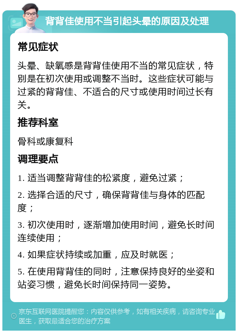 背背佳使用不当引起头晕的原因及处理 常见症状 头晕、缺氧感是背背佳使用不当的常见症状，特别是在初次使用或调整不当时。这些症状可能与过紧的背背佳、不适合的尺寸或使用时间过长有关。 推荐科室 骨科或康复科 调理要点 1. 适当调整背背佳的松紧度，避免过紧； 2. 选择合适的尺寸，确保背背佳与身体的匹配度； 3. 初次使用时，逐渐增加使用时间，避免长时间连续使用； 4. 如果症状持续或加重，应及时就医； 5. 在使用背背佳的同时，注意保持良好的坐姿和站姿习惯，避免长时间保持同一姿势。