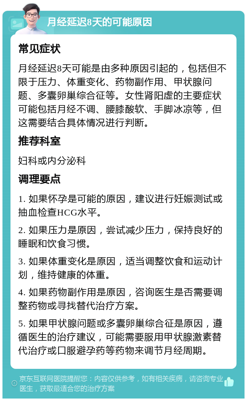 月经延迟8天的可能原因 常见症状 月经延迟8天可能是由多种原因引起的，包括但不限于压力、体重变化、药物副作用、甲状腺问题、多囊卵巢综合征等。女性肾阳虚的主要症状可能包括月经不调、腰膝酸软、手脚冰凉等，但这需要结合具体情况进行判断。 推荐科室 妇科或内分泌科 调理要点 1. 如果怀孕是可能的原因，建议进行妊娠测试或抽血检查HCG水平。 2. 如果压力是原因，尝试减少压力，保持良好的睡眠和饮食习惯。 3. 如果体重变化是原因，适当调整饮食和运动计划，维持健康的体重。 4. 如果药物副作用是原因，咨询医生是否需要调整药物或寻找替代治疗方案。 5. 如果甲状腺问题或多囊卵巢综合征是原因，遵循医生的治疗建议，可能需要服用甲状腺激素替代治疗或口服避孕药等药物来调节月经周期。