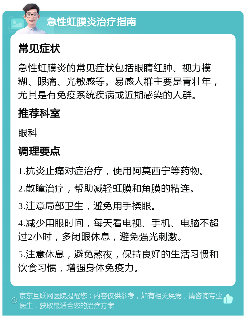 急性虹膜炎治疗指南 常见症状 急性虹膜炎的常见症状包括眼睛红肿、视力模糊、眼痛、光敏感等。易感人群主要是青壮年，尤其是有免疫系统疾病或近期感染的人群。 推荐科室 眼科 调理要点 1.抗炎止痛对症治疗，使用阿莫西宁等药物。 2.散瞳治疗，帮助减轻虹膜和角膜的粘连。 3.注意局部卫生，避免用手揉眼。 4.减少用眼时间，每天看电视、手机、电脑不超过2小时，多闭眼休息，避免强光刺激。 5.注意休息，避免熬夜，保持良好的生活习惯和饮食习惯，增强身体免疫力。