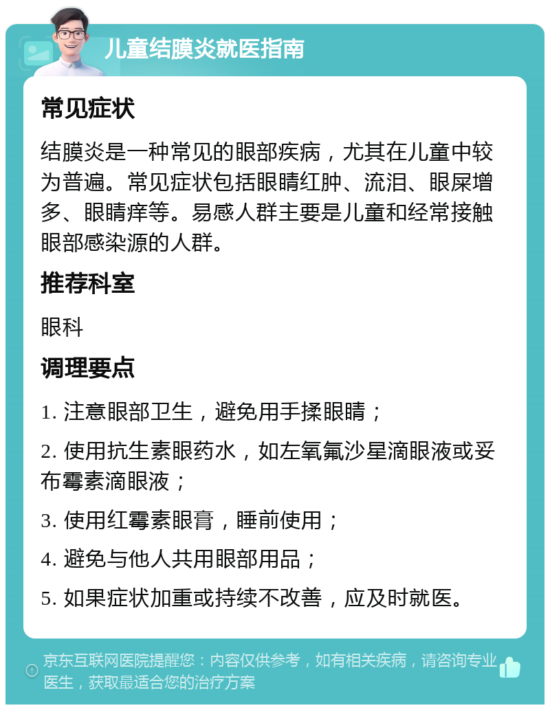 儿童结膜炎就医指南 常见症状 结膜炎是一种常见的眼部疾病，尤其在儿童中较为普遍。常见症状包括眼睛红肿、流泪、眼屎增多、眼睛痒等。易感人群主要是儿童和经常接触眼部感染源的人群。 推荐科室 眼科 调理要点 1. 注意眼部卫生，避免用手揉眼睛； 2. 使用抗生素眼药水，如左氧氟沙星滴眼液或妥布霉素滴眼液； 3. 使用红霉素眼膏，睡前使用； 4. 避免与他人共用眼部用品； 5. 如果症状加重或持续不改善，应及时就医。