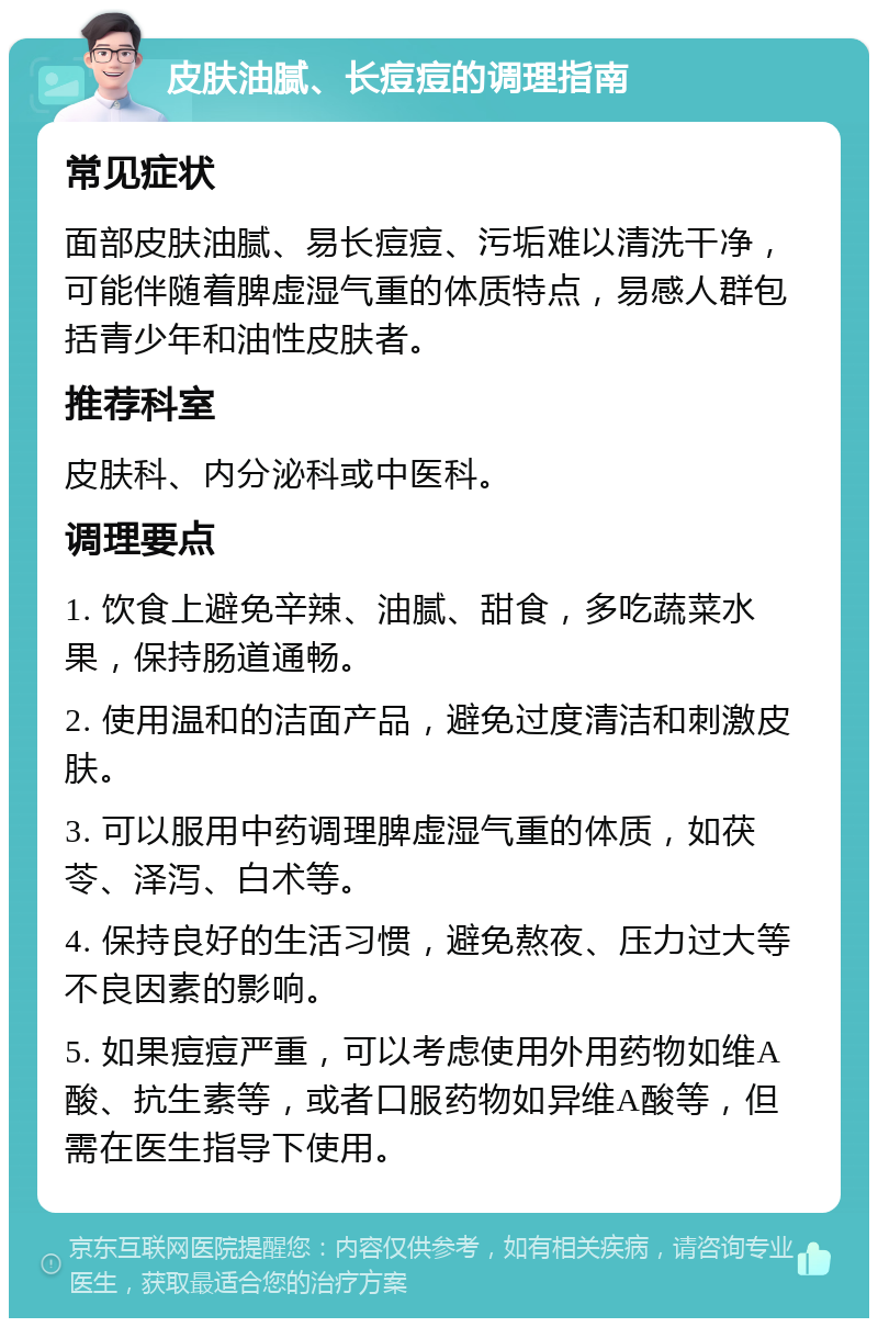 皮肤油腻、长痘痘的调理指南 常见症状 面部皮肤油腻、易长痘痘、污垢难以清洗干净，可能伴随着脾虚湿气重的体质特点，易感人群包括青少年和油性皮肤者。 推荐科室 皮肤科、内分泌科或中医科。 调理要点 1. 饮食上避免辛辣、油腻、甜食，多吃蔬菜水果，保持肠道通畅。 2. 使用温和的洁面产品，避免过度清洁和刺激皮肤。 3. 可以服用中药调理脾虚湿气重的体质，如茯苓、泽泻、白术等。 4. 保持良好的生活习惯，避免熬夜、压力过大等不良因素的影响。 5. 如果痘痘严重，可以考虑使用外用药物如维A酸、抗生素等，或者口服药物如异维A酸等，但需在医生指导下使用。