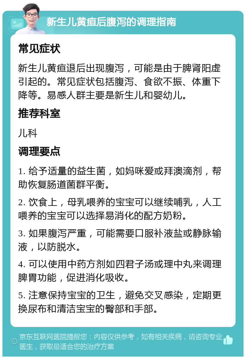 新生儿黄疸后腹泻的调理指南 常见症状 新生儿黄疸退后出现腹泻，可能是由于脾肾阳虚引起的。常见症状包括腹泻、食欲不振、体重下降等。易感人群主要是新生儿和婴幼儿。 推荐科室 儿科 调理要点 1. 给予适量的益生菌，如妈咪爱或拜澳滴剂，帮助恢复肠道菌群平衡。 2. 饮食上，母乳喂养的宝宝可以继续哺乳，人工喂养的宝宝可以选择易消化的配方奶粉。 3. 如果腹泻严重，可能需要口服补液盐或静脉输液，以防脱水。 4. 可以使用中药方剂如四君子汤或理中丸来调理脾胃功能，促进消化吸收。 5. 注意保持宝宝的卫生，避免交叉感染，定期更换尿布和清洁宝宝的臀部和手部。