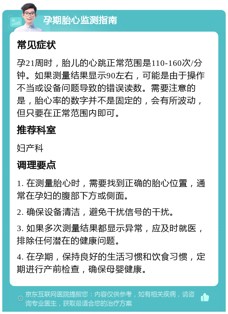 孕期胎心监测指南 常见症状 孕21周时，胎儿的心跳正常范围是110-160次/分钟。如果测量结果显示90左右，可能是由于操作不当或设备问题导致的错误读数。需要注意的是，胎心率的数字并不是固定的，会有所波动，但只要在正常范围内即可。 推荐科室 妇产科 调理要点 1. 在测量胎心时，需要找到正确的胎心位置，通常在孕妇的腹部下方或侧面。 2. 确保设备清洁，避免干扰信号的干扰。 3. 如果多次测量结果都显示异常，应及时就医，排除任何潜在的健康问题。 4. 在孕期，保持良好的生活习惯和饮食习惯，定期进行产前检查，确保母婴健康。