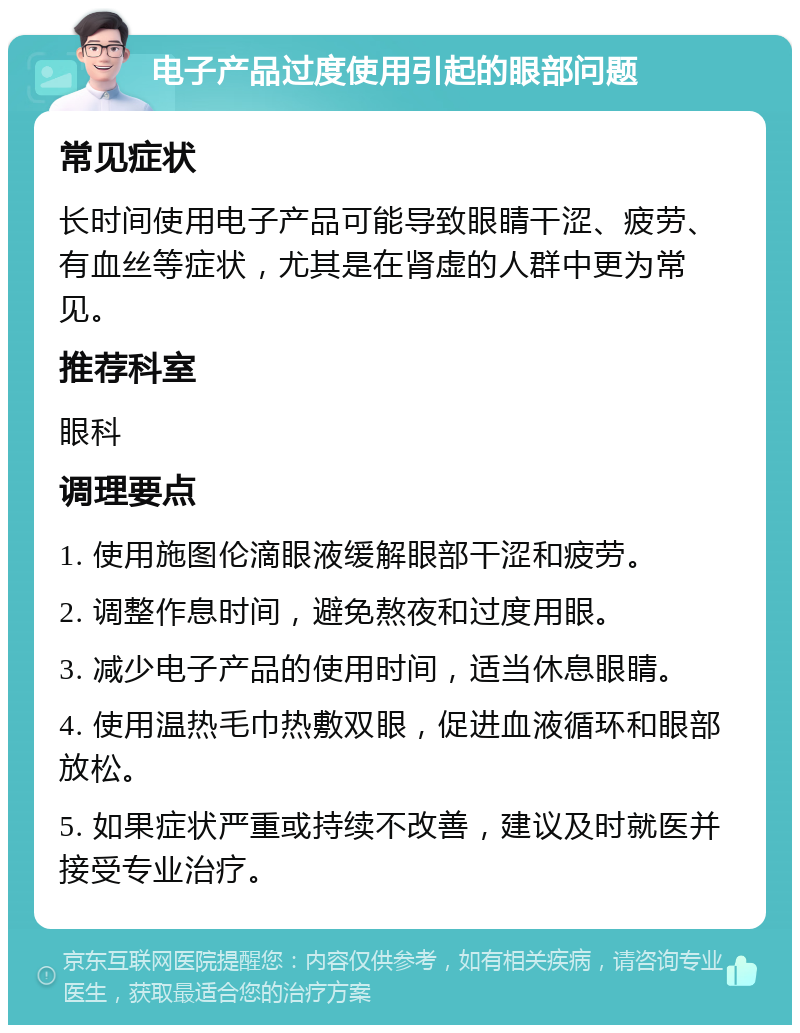 电子产品过度使用引起的眼部问题 常见症状 长时间使用电子产品可能导致眼睛干涩、疲劳、有血丝等症状，尤其是在肾虚的人群中更为常见。 推荐科室 眼科 调理要点 1. 使用施图伦滴眼液缓解眼部干涩和疲劳。 2. 调整作息时间，避免熬夜和过度用眼。 3. 减少电子产品的使用时间，适当休息眼睛。 4. 使用温热毛巾热敷双眼，促进血液循环和眼部放松。 5. 如果症状严重或持续不改善，建议及时就医并接受专业治疗。