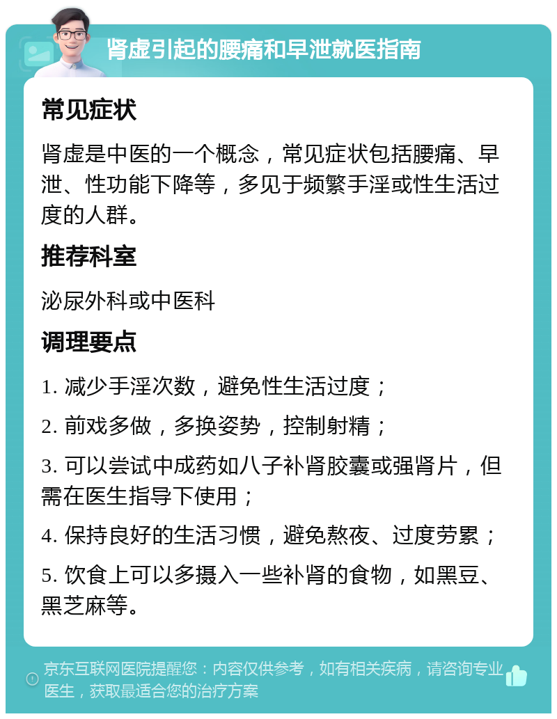 肾虚引起的腰痛和早泄就医指南 常见症状 肾虚是中医的一个概念，常见症状包括腰痛、早泄、性功能下降等，多见于频繁手淫或性生活过度的人群。 推荐科室 泌尿外科或中医科 调理要点 1. 减少手淫次数，避免性生活过度； 2. 前戏多做，多换姿势，控制射精； 3. 可以尝试中成药如八子补肾胶囊或强肾片，但需在医生指导下使用； 4. 保持良好的生活习惯，避免熬夜、过度劳累； 5. 饮食上可以多摄入一些补肾的食物，如黑豆、黑芝麻等。