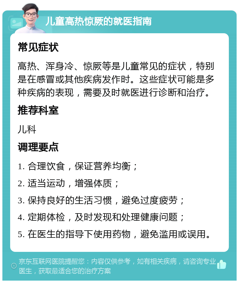 儿童高热惊厥的就医指南 常见症状 高热、浑身冷、惊厥等是儿童常见的症状，特别是在感冒或其他疾病发作时。这些症状可能是多种疾病的表现，需要及时就医进行诊断和治疗。 推荐科室 儿科 调理要点 1. 合理饮食，保证营养均衡； 2. 适当运动，增强体质； 3. 保持良好的生活习惯，避免过度疲劳； 4. 定期体检，及时发现和处理健康问题； 5. 在医生的指导下使用药物，避免滥用或误用。