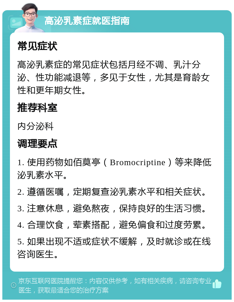 高泌乳素症就医指南 常见症状 高泌乳素症的常见症状包括月经不调、乳汁分泌、性功能减退等，多见于女性，尤其是育龄女性和更年期女性。 推荐科室 内分泌科 调理要点 1. 使用药物如佰莫亭（Bromocriptine）等来降低泌乳素水平。 2. 遵循医嘱，定期复查泌乳素水平和相关症状。 3. 注意休息，避免熬夜，保持良好的生活习惯。 4. 合理饮食，荤素搭配，避免偏食和过度劳累。 5. 如果出现不适或症状不缓解，及时就诊或在线咨询医生。