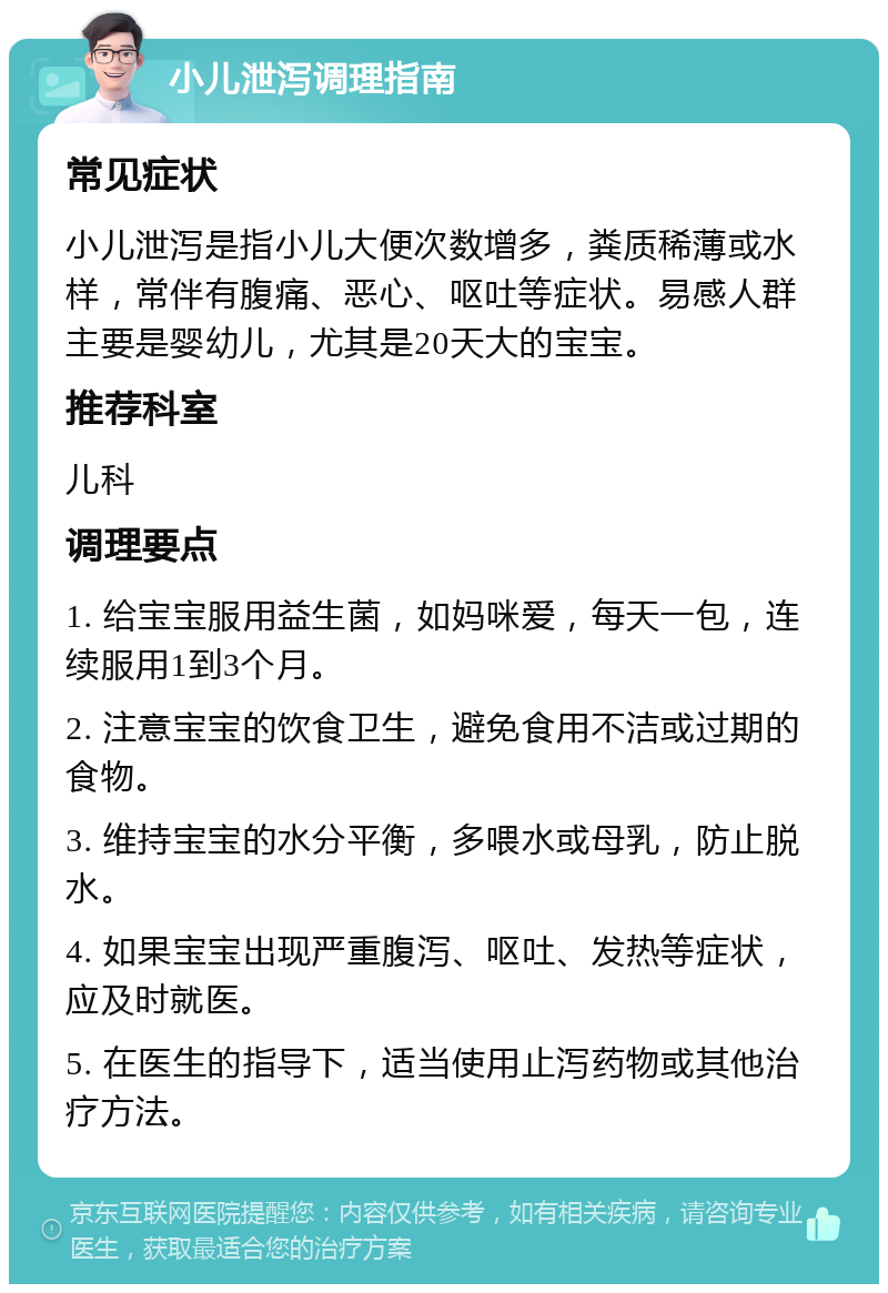 小儿泄泻调理指南 常见症状 小儿泄泻是指小儿大便次数增多，粪质稀薄或水样，常伴有腹痛、恶心、呕吐等症状。易感人群主要是婴幼儿，尤其是20天大的宝宝。 推荐科室 儿科 调理要点 1. 给宝宝服用益生菌，如妈咪爱，每天一包，连续服用1到3个月。 2. 注意宝宝的饮食卫生，避免食用不洁或过期的食物。 3. 维持宝宝的水分平衡，多喂水或母乳，防止脱水。 4. 如果宝宝出现严重腹泻、呕吐、发热等症状，应及时就医。 5. 在医生的指导下，适当使用止泻药物或其他治疗方法。