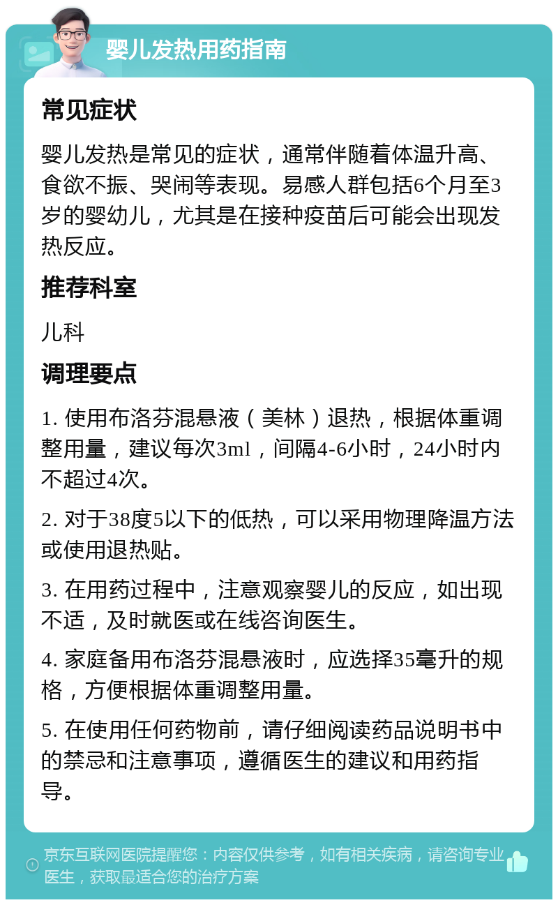 婴儿发热用药指南 常见症状 婴儿发热是常见的症状，通常伴随着体温升高、食欲不振、哭闹等表现。易感人群包括6个月至3岁的婴幼儿，尤其是在接种疫苗后可能会出现发热反应。 推荐科室 儿科 调理要点 1. 使用布洛芬混悬液（美林）退热，根据体重调整用量，建议每次3ml，间隔4-6小时，24小时内不超过4次。 2. 对于38度5以下的低热，可以采用物理降温方法或使用退热贴。 3. 在用药过程中，注意观察婴儿的反应，如出现不适，及时就医或在线咨询医生。 4. 家庭备用布洛芬混悬液时，应选择35毫升的规格，方便根据体重调整用量。 5. 在使用任何药物前，请仔细阅读药品说明书中的禁忌和注意事项，遵循医生的建议和用药指导。