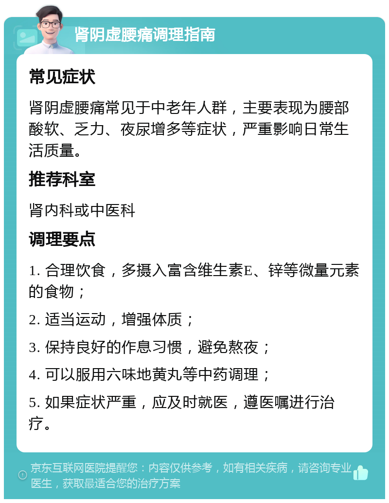 肾阴虚腰痛调理指南 常见症状 肾阴虚腰痛常见于中老年人群，主要表现为腰部酸软、乏力、夜尿增多等症状，严重影响日常生活质量。 推荐科室 肾内科或中医科 调理要点 1. 合理饮食，多摄入富含维生素E、锌等微量元素的食物； 2. 适当运动，增强体质； 3. 保持良好的作息习惯，避免熬夜； 4. 可以服用六味地黄丸等中药调理； 5. 如果症状严重，应及时就医，遵医嘱进行治疗。