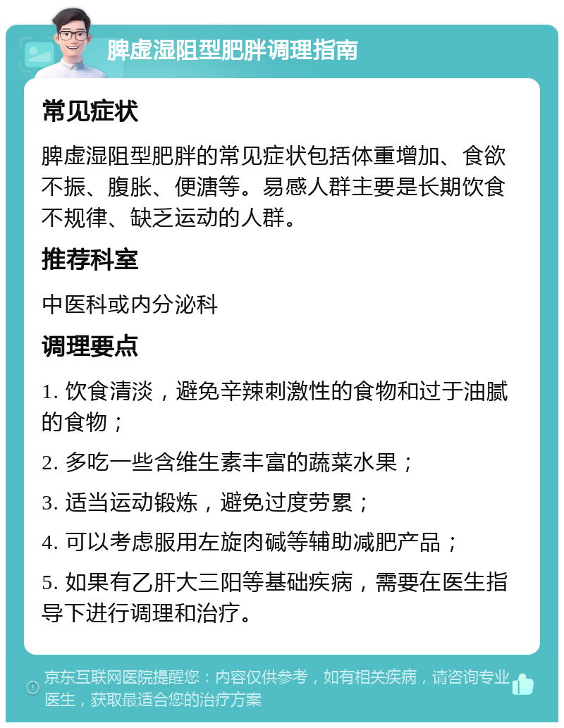 脾虚湿阻型肥胖调理指南 常见症状 脾虚湿阻型肥胖的常见症状包括体重增加、食欲不振、腹胀、便溏等。易感人群主要是长期饮食不规律、缺乏运动的人群。 推荐科室 中医科或内分泌科 调理要点 1. 饮食清淡，避免辛辣刺激性的食物和过于油腻的食物； 2. 多吃一些含维生素丰富的蔬菜水果； 3. 适当运动锻炼，避免过度劳累； 4. 可以考虑服用左旋肉碱等辅助减肥产品； 5. 如果有乙肝大三阳等基础疾病，需要在医生指导下进行调理和治疗。