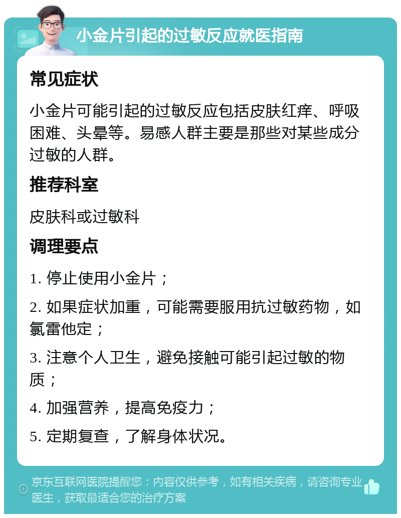 小金片引起的过敏反应就医指南 常见症状 小金片可能引起的过敏反应包括皮肤红痒、呼吸困难、头晕等。易感人群主要是那些对某些成分过敏的人群。 推荐科室 皮肤科或过敏科 调理要点 1. 停止使用小金片； 2. 如果症状加重，可能需要服用抗过敏药物，如氯雷他定； 3. 注意个人卫生，避免接触可能引起过敏的物质； 4. 加强营养，提高免疫力； 5. 定期复查，了解身体状况。