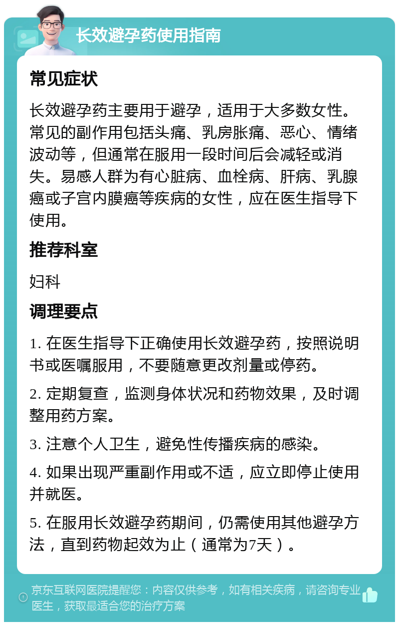 长效避孕药使用指南 常见症状 长效避孕药主要用于避孕，适用于大多数女性。常见的副作用包括头痛、乳房胀痛、恶心、情绪波动等，但通常在服用一段时间后会减轻或消失。易感人群为有心脏病、血栓病、肝病、乳腺癌或子宫内膜癌等疾病的女性，应在医生指导下使用。 推荐科室 妇科 调理要点 1. 在医生指导下正确使用长效避孕药，按照说明书或医嘱服用，不要随意更改剂量或停药。 2. 定期复查，监测身体状况和药物效果，及时调整用药方案。 3. 注意个人卫生，避免性传播疾病的感染。 4. 如果出现严重副作用或不适，应立即停止使用并就医。 5. 在服用长效避孕药期间，仍需使用其他避孕方法，直到药物起效为止（通常为7天）。