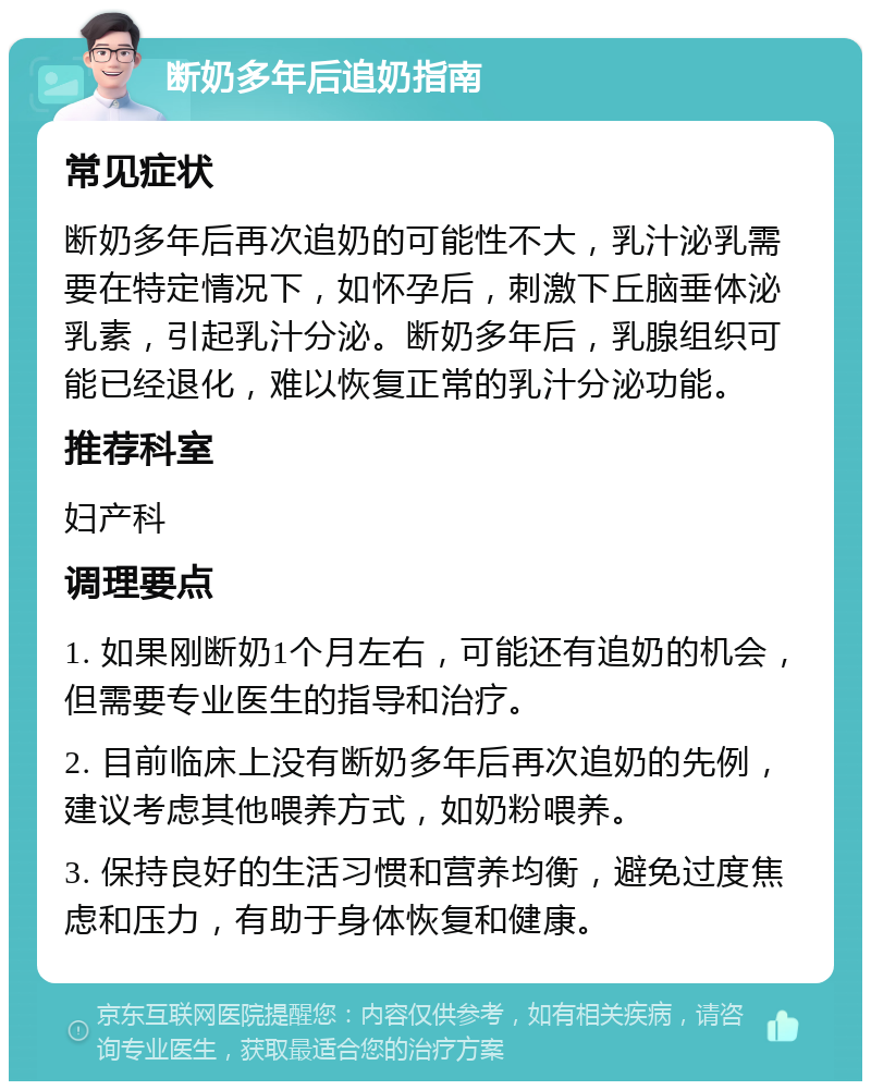 断奶多年后追奶指南 常见症状 断奶多年后再次追奶的可能性不大，乳汁泌乳需要在特定情况下，如怀孕后，刺激下丘脑垂体泌乳素，引起乳汁分泌。断奶多年后，乳腺组织可能已经退化，难以恢复正常的乳汁分泌功能。 推荐科室 妇产科 调理要点 1. 如果刚断奶1个月左右，可能还有追奶的机会，但需要专业医生的指导和治疗。 2. 目前临床上没有断奶多年后再次追奶的先例，建议考虑其他喂养方式，如奶粉喂养。 3. 保持良好的生活习惯和营养均衡，避免过度焦虑和压力，有助于身体恢复和健康。