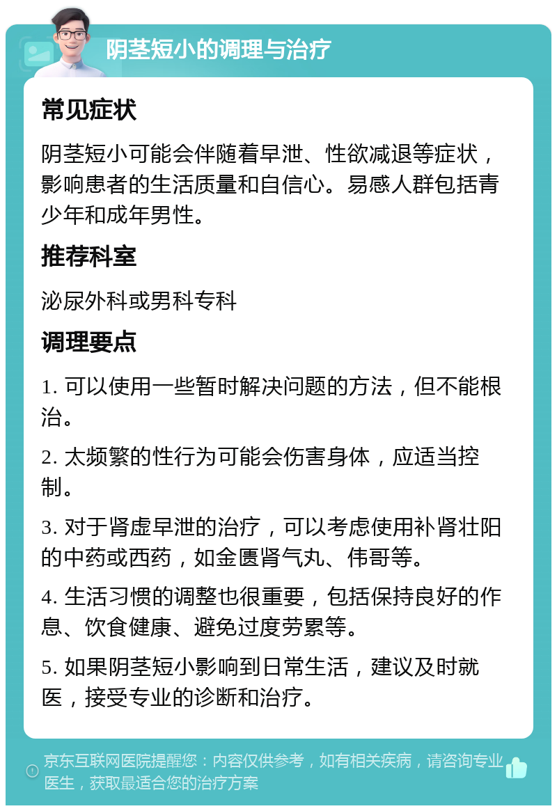 阴茎短小的调理与治疗 常见症状 阴茎短小可能会伴随着早泄、性欲减退等症状，影响患者的生活质量和自信心。易感人群包括青少年和成年男性。 推荐科室 泌尿外科或男科专科 调理要点 1. 可以使用一些暂时解决问题的方法，但不能根治。 2. 太频繁的性行为可能会伤害身体，应适当控制。 3. 对于肾虚早泄的治疗，可以考虑使用补肾壮阳的中药或西药，如金匮肾气丸、伟哥等。 4. 生活习惯的调整也很重要，包括保持良好的作息、饮食健康、避免过度劳累等。 5. 如果阴茎短小影响到日常生活，建议及时就医，接受专业的诊断和治疗。