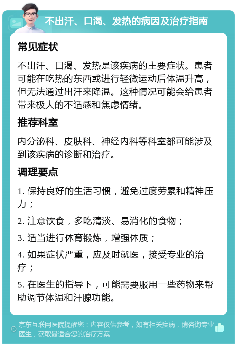 不出汗、口渴、发热的病因及治疗指南 常见症状 不出汗、口渴、发热是该疾病的主要症状。患者可能在吃热的东西或进行轻微运动后体温升高，但无法通过出汗来降温。这种情况可能会给患者带来极大的不适感和焦虑情绪。 推荐科室 内分泌科、皮肤科、神经内科等科室都可能涉及到该疾病的诊断和治疗。 调理要点 1. 保持良好的生活习惯，避免过度劳累和精神压力； 2. 注意饮食，多吃清淡、易消化的食物； 3. 适当进行体育锻炼，增强体质； 4. 如果症状严重，应及时就医，接受专业的治疗； 5. 在医生的指导下，可能需要服用一些药物来帮助调节体温和汗腺功能。