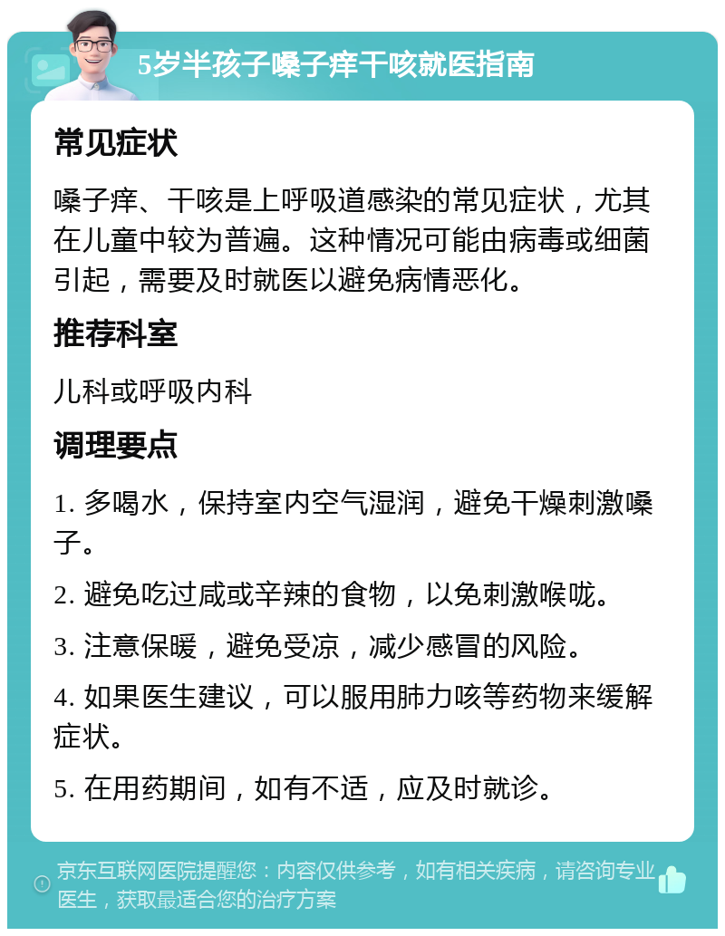 5岁半孩子嗓子痒干咳就医指南 常见症状 嗓子痒、干咳是上呼吸道感染的常见症状，尤其在儿童中较为普遍。这种情况可能由病毒或细菌引起，需要及时就医以避免病情恶化。 推荐科室 儿科或呼吸内科 调理要点 1. 多喝水，保持室内空气湿润，避免干燥刺激嗓子。 2. 避免吃过咸或辛辣的食物，以免刺激喉咙。 3. 注意保暖，避免受凉，减少感冒的风险。 4. 如果医生建议，可以服用肺力咳等药物来缓解症状。 5. 在用药期间，如有不适，应及时就诊。