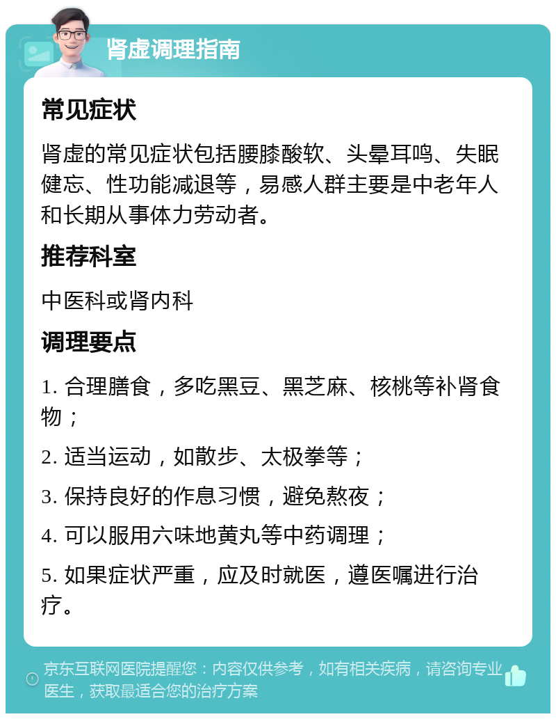 肾虚调理指南 常见症状 肾虚的常见症状包括腰膝酸软、头晕耳鸣、失眠健忘、性功能减退等，易感人群主要是中老年人和长期从事体力劳动者。 推荐科室 中医科或肾内科 调理要点 1. 合理膳食，多吃黑豆、黑芝麻、核桃等补肾食物； 2. 适当运动，如散步、太极拳等； 3. 保持良好的作息习惯，避免熬夜； 4. 可以服用六味地黄丸等中药调理； 5. 如果症状严重，应及时就医，遵医嘱进行治疗。