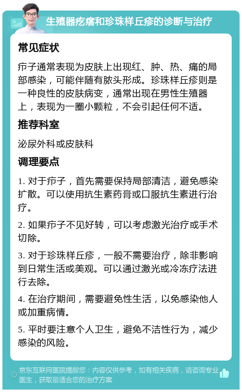 生殖器疙瘩和珍珠样丘疹的诊断与治疗 常见症状 疖子通常表现为皮肤上出现红、肿、热、痛的局部感染，可能伴随有脓头形成。珍珠样丘疹则是一种良性的皮肤病变，通常出现在男性生殖器上，表现为一圈小颗粒，不会引起任何不适。 推荐科室 泌尿外科或皮肤科 调理要点 1. 对于疖子，首先需要保持局部清洁，避免感染扩散。可以使用抗生素药膏或口服抗生素进行治疗。 2. 如果疖子不见好转，可以考虑激光治疗或手术切除。 3. 对于珍珠样丘疹，一般不需要治疗，除非影响到日常生活或美观。可以通过激光或冷冻疗法进行去除。 4. 在治疗期间，需要避免性生活，以免感染他人或加重病情。 5. 平时要注意个人卫生，避免不洁性行为，减少感染的风险。