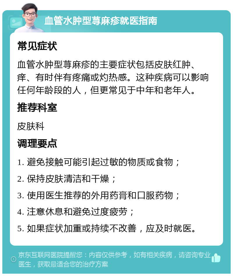 血管水肿型荨麻疹就医指南 常见症状 血管水肿型荨麻疹的主要症状包括皮肤红肿、痒、有时伴有疼痛或灼热感。这种疾病可以影响任何年龄段的人，但更常见于中年和老年人。 推荐科室 皮肤科 调理要点 1. 避免接触可能引起过敏的物质或食物； 2. 保持皮肤清洁和干燥； 3. 使用医生推荐的外用药膏和口服药物； 4. 注意休息和避免过度疲劳； 5. 如果症状加重或持续不改善，应及时就医。