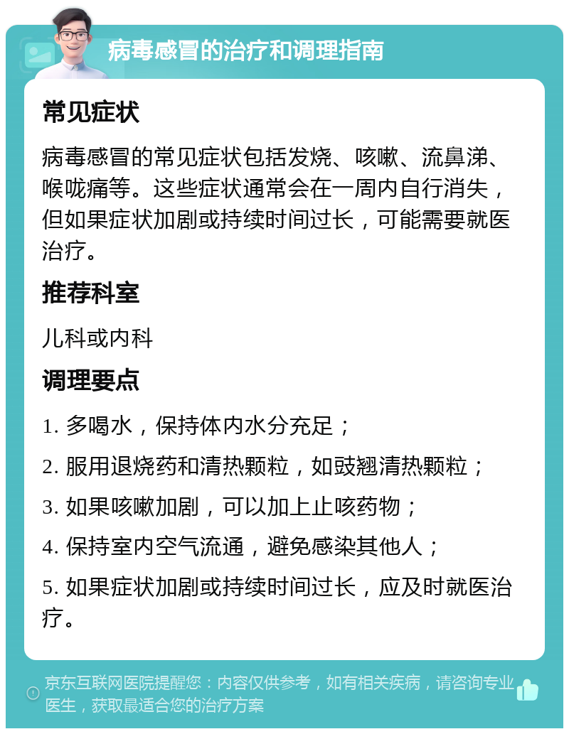 病毒感冒的治疗和调理指南 常见症状 病毒感冒的常见症状包括发烧、咳嗽、流鼻涕、喉咙痛等。这些症状通常会在一周内自行消失，但如果症状加剧或持续时间过长，可能需要就医治疗。 推荐科室 儿科或内科 调理要点 1. 多喝水，保持体内水分充足； 2. 服用退烧药和清热颗粒，如豉翘清热颗粒； 3. 如果咳嗽加剧，可以加上止咳药物； 4. 保持室内空气流通，避免感染其他人； 5. 如果症状加剧或持续时间过长，应及时就医治疗。