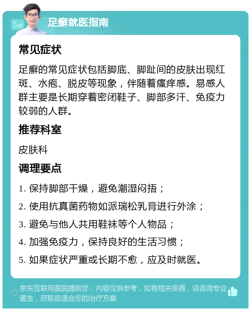 足癣就医指南 常见症状 足癣的常见症状包括脚底、脚趾间的皮肤出现红斑、水疱、脱皮等现象，伴随着瘙痒感。易感人群主要是长期穿着密闭鞋子、脚部多汗、免疫力较弱的人群。 推荐科室 皮肤科 调理要点 1. 保持脚部干燥，避免潮湿闷捂； 2. 使用抗真菌药物如派瑞松乳膏进行外涂； 3. 避免与他人共用鞋袜等个人物品； 4. 加强免疫力，保持良好的生活习惯； 5. 如果症状严重或长期不愈，应及时就医。