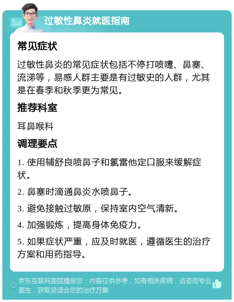 过敏性鼻炎就医指南 常见症状 过敏性鼻炎的常见症状包括不停打喷嚏、鼻塞、流涕等，易感人群主要是有过敏史的人群，尤其是在春季和秋季更为常见。 推荐科室 耳鼻喉科 调理要点 1. 使用辅舒良喷鼻子和氯雷他定口服来缓解症状。 2. 鼻塞时滴通鼻炎水喷鼻子。 3. 避免接触过敏原，保持室内空气清新。 4. 加强锻炼，提高身体免疫力。 5. 如果症状严重，应及时就医，遵循医生的治疗方案和用药指导。