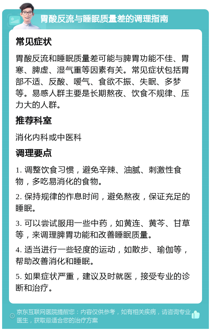 胃酸反流与睡眠质量差的调理指南 常见症状 胃酸反流和睡眠质量差可能与脾胃功能不佳、胃寒、脾虚、湿气重等因素有关。常见症状包括胃部不适、反酸、嗳气、食欲不振、失眠、多梦等。易感人群主要是长期熬夜、饮食不规律、压力大的人群。 推荐科室 消化内科或中医科 调理要点 1. 调整饮食习惯，避免辛辣、油腻、刺激性食物，多吃易消化的食物。 2. 保持规律的作息时间，避免熬夜，保证充足的睡眠。 3. 可以尝试服用一些中药，如黄连、黄芩、甘草等，来调理脾胃功能和改善睡眠质量。 4. 适当进行一些轻度的运动，如散步、瑜伽等，帮助改善消化和睡眠。 5. 如果症状严重，建议及时就医，接受专业的诊断和治疗。