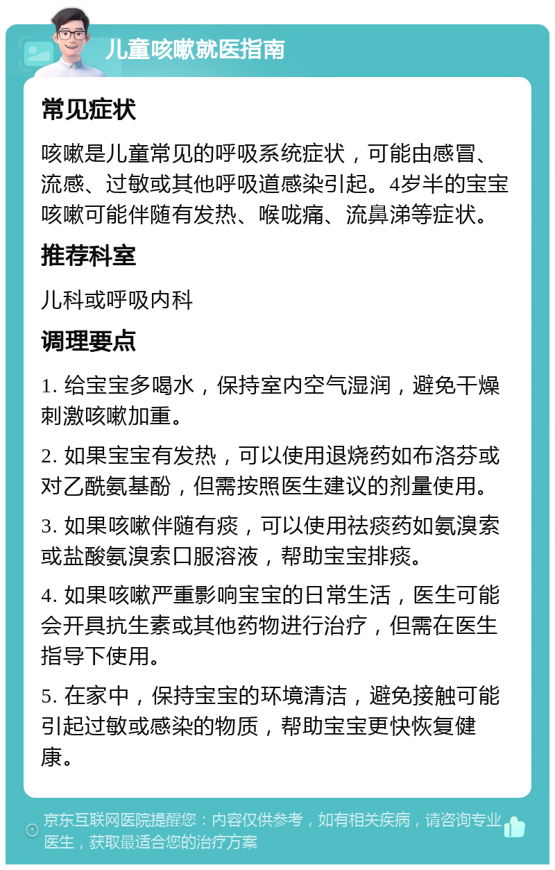 儿童咳嗽就医指南 常见症状 咳嗽是儿童常见的呼吸系统症状，可能由感冒、流感、过敏或其他呼吸道感染引起。4岁半的宝宝咳嗽可能伴随有发热、喉咙痛、流鼻涕等症状。 推荐科室 儿科或呼吸内科 调理要点 1. 给宝宝多喝水，保持室内空气湿润，避免干燥刺激咳嗽加重。 2. 如果宝宝有发热，可以使用退烧药如布洛芬或对乙酰氨基酚，但需按照医生建议的剂量使用。 3. 如果咳嗽伴随有痰，可以使用祛痰药如氨溴索或盐酸氨溴索口服溶液，帮助宝宝排痰。 4. 如果咳嗽严重影响宝宝的日常生活，医生可能会开具抗生素或其他药物进行治疗，但需在医生指导下使用。 5. 在家中，保持宝宝的环境清洁，避免接触可能引起过敏或感染的物质，帮助宝宝更快恢复健康。