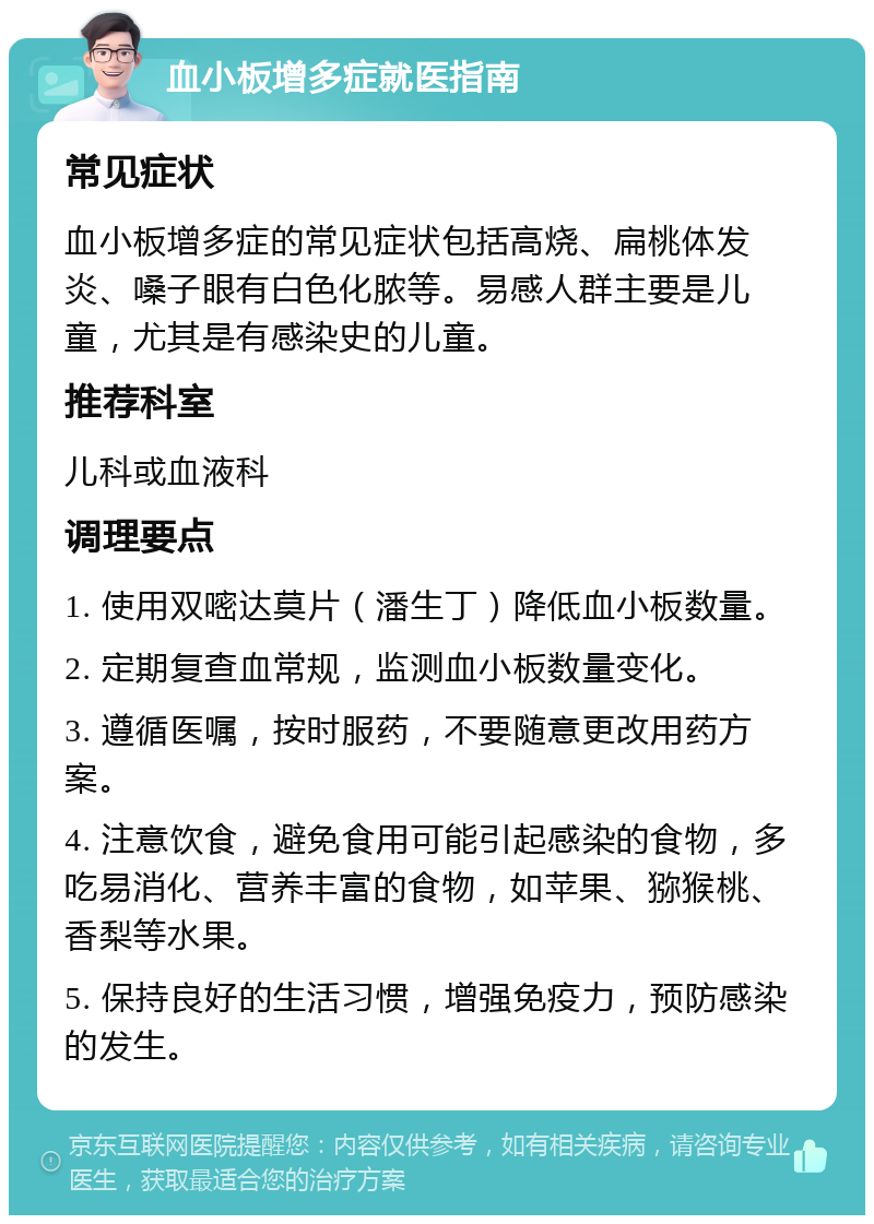 血小板增多症就医指南 常见症状 血小板增多症的常见症状包括高烧、扁桃体发炎、嗓子眼有白色化脓等。易感人群主要是儿童，尤其是有感染史的儿童。 推荐科室 儿科或血液科 调理要点 1. 使用双嘧达莫片（潘生丁）降低血小板数量。 2. 定期复查血常规，监测血小板数量变化。 3. 遵循医嘱，按时服药，不要随意更改用药方案。 4. 注意饮食，避免食用可能引起感染的食物，多吃易消化、营养丰富的食物，如苹果、猕猴桃、香梨等水果。 5. 保持良好的生活习惯，增强免疫力，预防感染的发生。