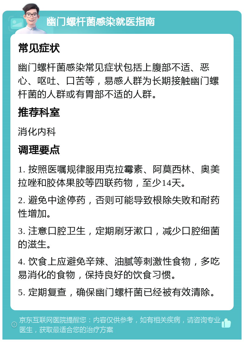 幽门螺杆菌感染就医指南 常见症状 幽门螺杆菌感染常见症状包括上腹部不适、恶心、呕吐、口苦等，易感人群为长期接触幽门螺杆菌的人群或有胃部不适的人群。 推荐科室 消化内科 调理要点 1. 按照医嘱规律服用克拉霉素、阿莫西林、奥美拉唑和胶体果胶等四联药物，至少14天。 2. 避免中途停药，否则可能导致根除失败和耐药性增加。 3. 注意口腔卫生，定期刷牙漱口，减少口腔细菌的滋生。 4. 饮食上应避免辛辣、油腻等刺激性食物，多吃易消化的食物，保持良好的饮食习惯。 5. 定期复查，确保幽门螺杆菌已经被有效清除。