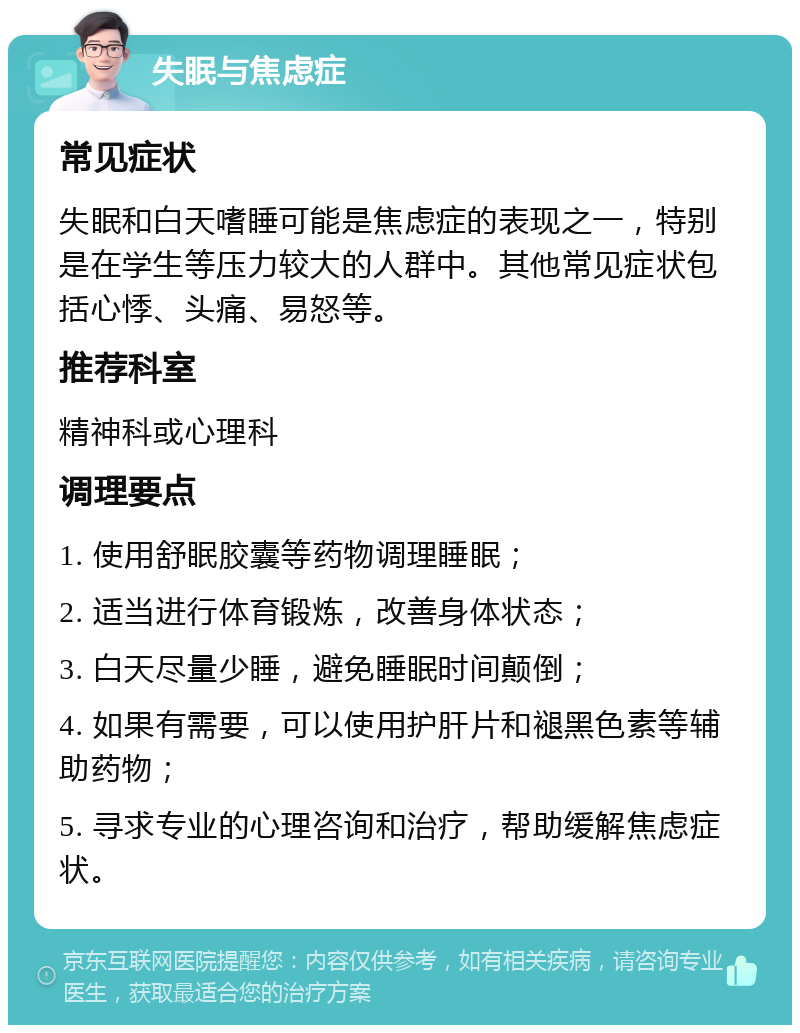 失眠与焦虑症 常见症状 失眠和白天嗜睡可能是焦虑症的表现之一，特别是在学生等压力较大的人群中。其他常见症状包括心悸、头痛、易怒等。 推荐科室 精神科或心理科 调理要点 1. 使用舒眠胶囊等药物调理睡眠； 2. 适当进行体育锻炼，改善身体状态； 3. 白天尽量少睡，避免睡眠时间颠倒； 4. 如果有需要，可以使用护肝片和褪黑色素等辅助药物； 5. 寻求专业的心理咨询和治疗，帮助缓解焦虑症状。