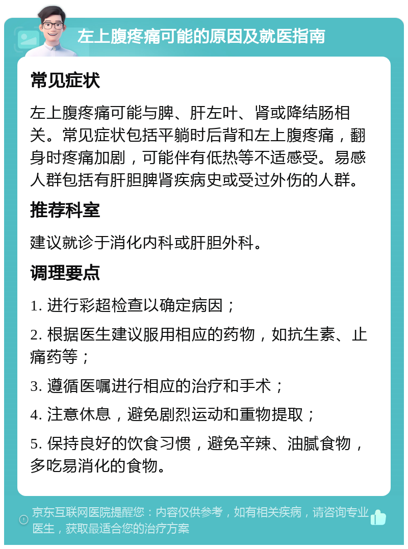 左上腹疼痛可能的原因及就医指南 常见症状 左上腹疼痛可能与脾、肝左叶、肾或降结肠相关。常见症状包括平躺时后背和左上腹疼痛，翻身时疼痛加剧，可能伴有低热等不适感受。易感人群包括有肝胆脾肾疾病史或受过外伤的人群。 推荐科室 建议就诊于消化内科或肝胆外科。 调理要点 1. 进行彩超检查以确定病因； 2. 根据医生建议服用相应的药物，如抗生素、止痛药等； 3. 遵循医嘱进行相应的治疗和手术； 4. 注意休息，避免剧烈运动和重物提取； 5. 保持良好的饮食习惯，避免辛辣、油腻食物，多吃易消化的食物。