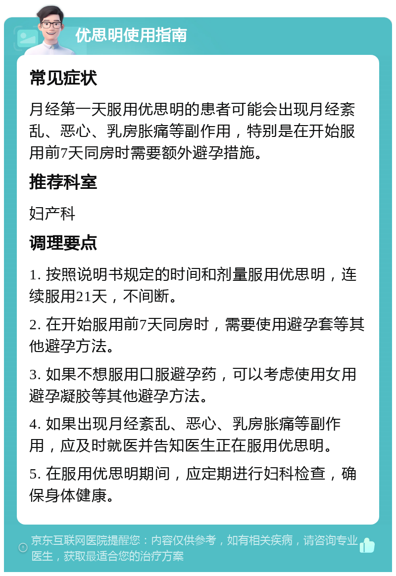 优思明使用指南 常见症状 月经第一天服用优思明的患者可能会出现月经紊乱、恶心、乳房胀痛等副作用，特别是在开始服用前7天同房时需要额外避孕措施。 推荐科室 妇产科 调理要点 1. 按照说明书规定的时间和剂量服用优思明，连续服用21天，不间断。 2. 在开始服用前7天同房时，需要使用避孕套等其他避孕方法。 3. 如果不想服用口服避孕药，可以考虑使用女用避孕凝胶等其他避孕方法。 4. 如果出现月经紊乱、恶心、乳房胀痛等副作用，应及时就医并告知医生正在服用优思明。 5. 在服用优思明期间，应定期进行妇科检查，确保身体健康。