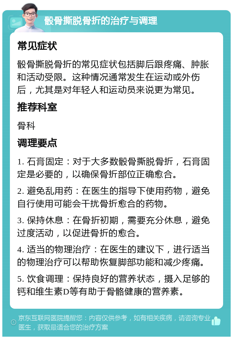 骰骨撕脱骨折的治疗与调理 常见症状 骰骨撕脱骨折的常见症状包括脚后跟疼痛、肿胀和活动受限。这种情况通常发生在运动或外伤后，尤其是对年轻人和运动员来说更为常见。 推荐科室 骨科 调理要点 1. 石膏固定：对于大多数骰骨撕脱骨折，石膏固定是必要的，以确保骨折部位正确愈合。 2. 避免乱用药：在医生的指导下使用药物，避免自行使用可能会干扰骨折愈合的药物。 3. 保持休息：在骨折初期，需要充分休息，避免过度活动，以促进骨折的愈合。 4. 适当的物理治疗：在医生的建议下，进行适当的物理治疗可以帮助恢复脚部功能和减少疼痛。 5. 饮食调理：保持良好的营养状态，摄入足够的钙和维生素D等有助于骨骼健康的营养素。