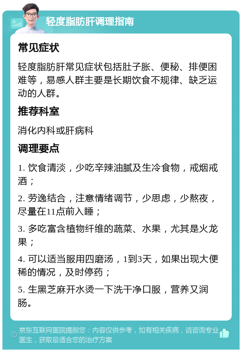 轻度脂肪肝调理指南 常见症状 轻度脂肪肝常见症状包括肚子胀、便秘、排便困难等，易感人群主要是长期饮食不规律、缺乏运动的人群。 推荐科室 消化内科或肝病科 调理要点 1. 饮食清淡，少吃辛辣油腻及生冷食物，戒烟戒酒； 2. 劳逸结合，注意情绪调节，少思虑，少熬夜，尽量在11点前入睡； 3. 多吃富含植物纤维的蔬菜、水果，尤其是火龙果； 4. 可以适当服用四磨汤，1到3天，如果出现大便稀的情况，及时停药； 5. 生黑芝麻开水烫一下洗干净口服，营养又润肠。