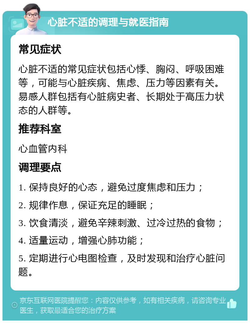 心脏不适的调理与就医指南 常见症状 心脏不适的常见症状包括心悸、胸闷、呼吸困难等，可能与心脏疾病、焦虑、压力等因素有关。易感人群包括有心脏病史者、长期处于高压力状态的人群等。 推荐科室 心血管内科 调理要点 1. 保持良好的心态，避免过度焦虑和压力； 2. 规律作息，保证充足的睡眠； 3. 饮食清淡，避免辛辣刺激、过冷过热的食物； 4. 适量运动，增强心肺功能； 5. 定期进行心电图检查，及时发现和治疗心脏问题。