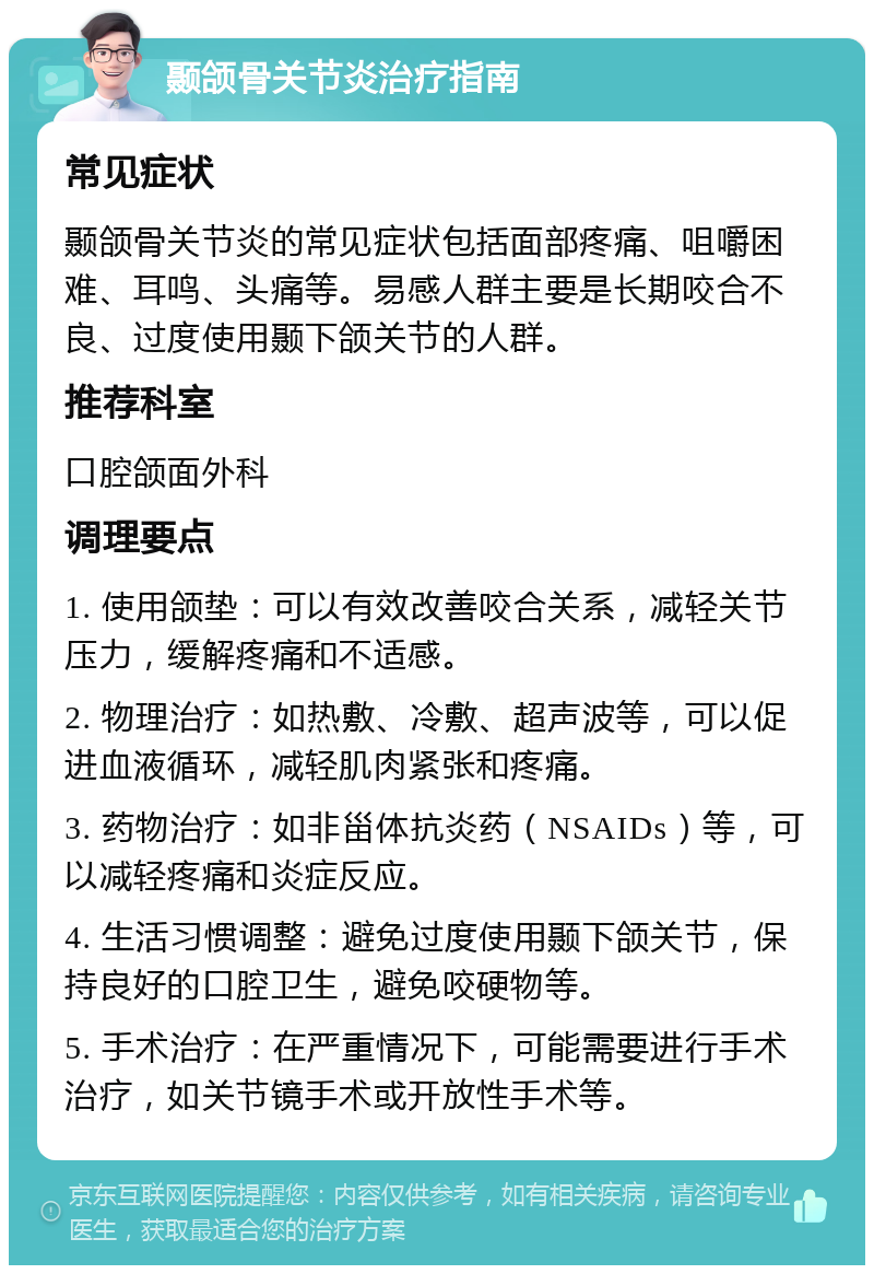 颞颌骨关节炎治疗指南 常见症状 颞颌骨关节炎的常见症状包括面部疼痛、咀嚼困难、耳鸣、头痛等。易感人群主要是长期咬合不良、过度使用颞下颌关节的人群。 推荐科室 口腔颌面外科 调理要点 1. 使用颌垫：可以有效改善咬合关系，减轻关节压力，缓解疼痛和不适感。 2. 物理治疗：如热敷、冷敷、超声波等，可以促进血液循环，减轻肌肉紧张和疼痛。 3. 药物治疗：如非甾体抗炎药（NSAIDs）等，可以减轻疼痛和炎症反应。 4. 生活习惯调整：避免过度使用颞下颌关节，保持良好的口腔卫生，避免咬硬物等。 5. 手术治疗：在严重情况下，可能需要进行手术治疗，如关节镜手术或开放性手术等。