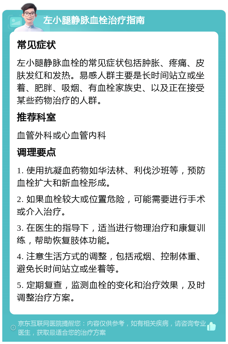 左小腿静脉血栓治疗指南 常见症状 左小腿静脉血栓的常见症状包括肿胀、疼痛、皮肤发红和发热。易感人群主要是长时间站立或坐着、肥胖、吸烟、有血栓家族史、以及正在接受某些药物治疗的人群。 推荐科室 血管外科或心血管内科 调理要点 1. 使用抗凝血药物如华法林、利伐沙班等，预防血栓扩大和新血栓形成。 2. 如果血栓较大或位置危险，可能需要进行手术或介入治疗。 3. 在医生的指导下，适当进行物理治疗和康复训练，帮助恢复肢体功能。 4. 注意生活方式的调整，包括戒烟、控制体重、避免长时间站立或坐着等。 5. 定期复查，监测血栓的变化和治疗效果，及时调整治疗方案。