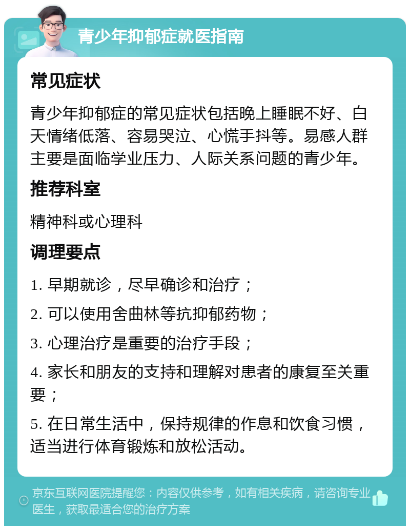 青少年抑郁症就医指南 常见症状 青少年抑郁症的常见症状包括晚上睡眠不好、白天情绪低落、容易哭泣、心慌手抖等。易感人群主要是面临学业压力、人际关系问题的青少年。 推荐科室 精神科或心理科 调理要点 1. 早期就诊，尽早确诊和治疗； 2. 可以使用舍曲林等抗抑郁药物； 3. 心理治疗是重要的治疗手段； 4. 家长和朋友的支持和理解对患者的康复至关重要； 5. 在日常生活中，保持规律的作息和饮食习惯，适当进行体育锻炼和放松活动。