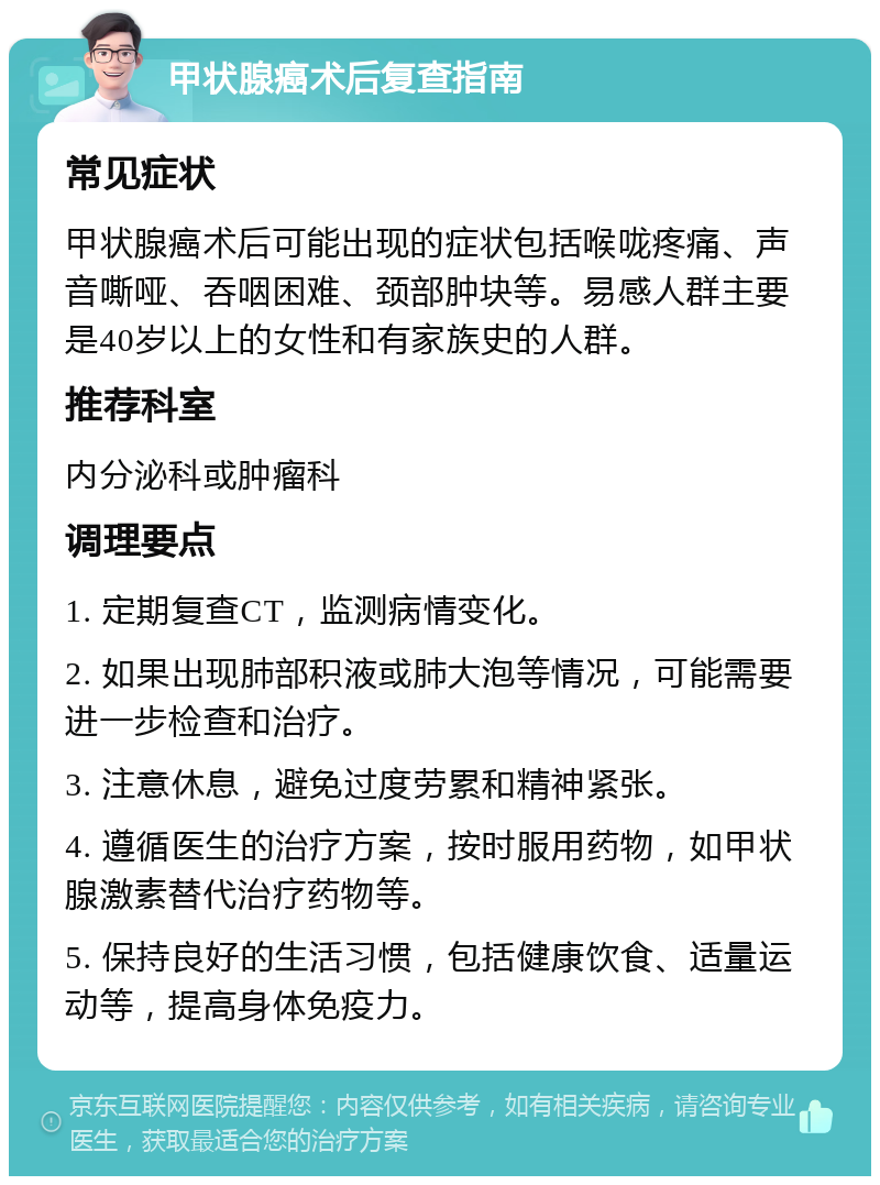 甲状腺癌术后复查指南 常见症状 甲状腺癌术后可能出现的症状包括喉咙疼痛、声音嘶哑、吞咽困难、颈部肿块等。易感人群主要是40岁以上的女性和有家族史的人群。 推荐科室 内分泌科或肿瘤科 调理要点 1. 定期复查CT，监测病情变化。 2. 如果出现肺部积液或肺大泡等情况，可能需要进一步检查和治疗。 3. 注意休息，避免过度劳累和精神紧张。 4. 遵循医生的治疗方案，按时服用药物，如甲状腺激素替代治疗药物等。 5. 保持良好的生活习惯，包括健康饮食、适量运动等，提高身体免疫力。